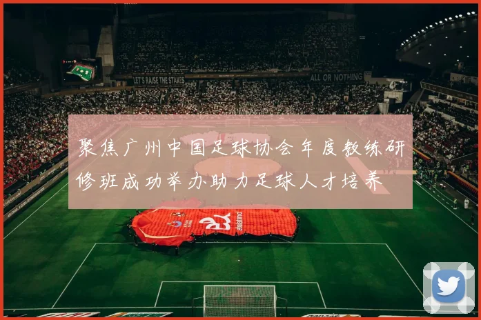 聚焦广州中国足球协会年度教练研修班成功举办助力足球人才培养