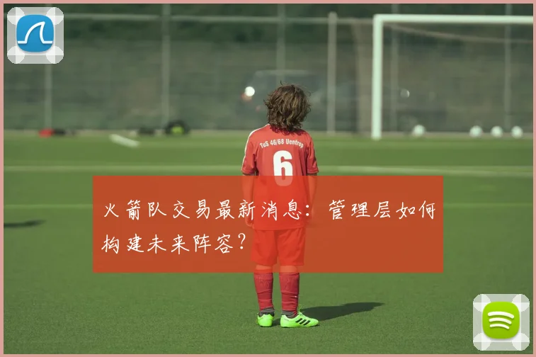 火箭队交易最新消息:管理层如何构建未来阵容?