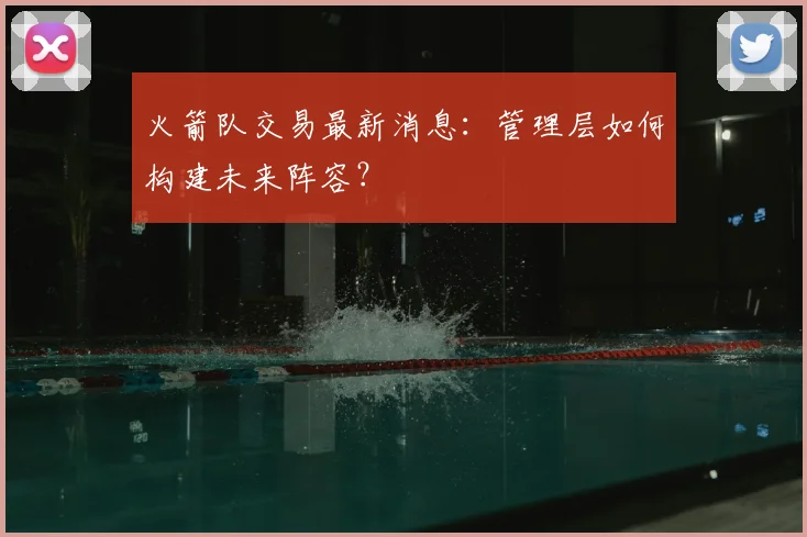 火箭队交易最新消息:管理层如何构建未来阵容?