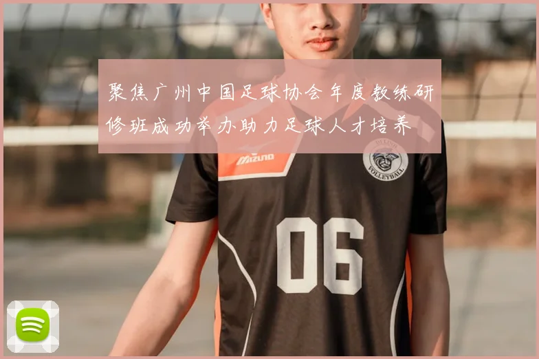 聚焦广州中国足球协会年度教练研修班成功举办助力足球人才培养