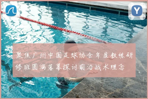 聚焦广州中国足球协会年度教练研修班圆满落幕探讨前沿战术理念
