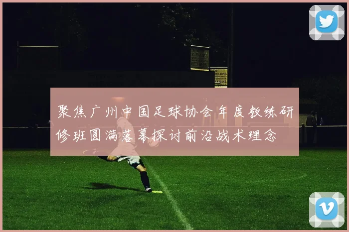 聚焦广州中国足球协会年度教练研修班圆满落幕探讨前沿战术理念